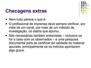 Checagens extras Nem tudo parece o que é. O profissional de imprensa deve sempre verificar, por mais de um canal, por mais de um método de investigação, os dados que apurou. São necessárias também entrevistas – inclusive se for o caso com os observados – e uma pesquisa documental para se certificar da validade do material apurado, principalmente se os indícios apontarem algo grave. 