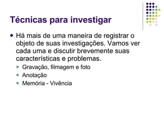 Técnicas para investigar Há mais de uma maneira de registrar o objeto de suas investigações. Vamos ver cada uma e discutir brevemente suas características e problemas. Gravação, filmagem e foto Anotação Memória - Vivência  