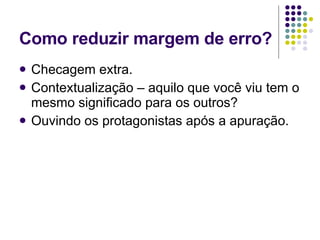 Como reduzir margem de erro? Checagem extra. Contextualização – aquilo que você viu tem o mesmo significado para os outros? Ouvindo os protagonistas após a apuração. 