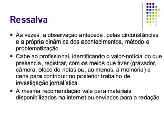 Ressalva Às vezes, a observação antecede, pelas circunstâncias e a própria dinâmica dos acontecimentos, método e problematização. Cabe ao profissional, identificando o valor-notícia do que presencia, registrar, com os meios que tiver (gravador, câmera, bloco de notas ou, ao menos, a memória) a cena para contribuir no posterior trabalho de investigação jornalística. A mesma recomendação vale para materiais disponibilizados na internet ou enviados para a redação. 
