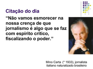 Citação do dia  “ Não vamos esmorecer na nossa crença de que jornalismo é algo que se faz com espírito crítico, fiscalizando o poder.” Mino Carta  (* 1933), jornalista italiano naturalizado brasileiro 