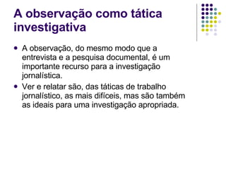 A observação como tática investigativa A observação, do mesmo modo que a entrevista e a pesquisa documental, é um importante recurso para a investigação jornalística. Ver e relatar são, das táticas de trabalho jornalístico, as mais difíceis, mas são também as ideais para uma investigação apropriada. 