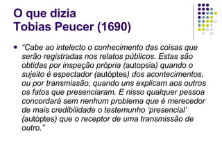O que dizia  Tobias Peucer (1690) “ Cabe ao intelecto o conhecimento das coisas que serão registradas nos relatos públicos. Estas são obtidas por inspeção própria ( autopsia ) quando o sujeito é espectador ( autóptes ) dos acontecimentos, ou por transmissão, quando uns explicam aos outros os fatos que presenciaram. E nisso qualquer pessoa concordará sem nenhum problema que é merecedor de mais credibilidade o testemunho ‘presencial’ ( autóptes ) que o receptor de uma transmissão de outro.” 