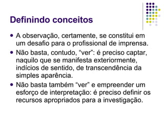 Definindo conceitos A observação, certamente, se constitui em um desafio para o profissional de imprensa. Não basta, contudo, “ver”: é preciso captar, naquilo que se manifesta exteriormente, indícios de sentido, de transcendência da simples aparência. Não basta também “ver” e empreender um esforço de interpretação: é preciso definir os recursos apropriados para a investigação. 