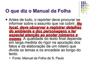 O que diz o Manual da Folha Antes de tudo, o repórter deve procurar se informar sobre o assunto que vai cobrir.  No local, deve observar e registrar detalhes do ambiente e dos personagens e ter especial atenção ao anotar números e nomes . A qualidade do texto final depende em larga medida do rigor na apuração dos fatos e da elaboração de um roteiro que divida os temas e os encadeie ao longo do texto.  Fonte: Manual da Folha de S. Paulo 