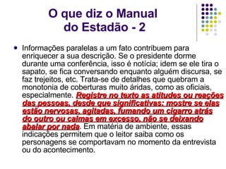 O que diz o Manual  do Estadão - 2 Informações paralelas a um fato contribuem para enriquecer a sua descrição. Se o presidente dorme durante uma conferência, isso é notícia; idem se ele tira o sapato, se fica conversando enquanto alguém discursa, se faz trejeitos, etc. Trata-se de detalhes que quebram a monotonia de coberturas muito áridas, como as oficiais, especialmente.  Registre no texto as atitudes ou reações das pessoas, desde que significativas: mostre se elas estão nervosas, agitadas, fumando um cigarro atrás do outro ou calmas em excesso, não se deixando abalar por nada . Em matéria de ambiente, essas indicações permitem que o leitor saiba como os personagens se comportavam no momento da entrevista ou do acontecimento.  