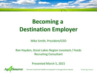 The most trusted and reliable recruiting firm in the agriculture industry © 2015 Ag 1 Source
Becoming a
Destination Employer
Mike Smith, President/CEO
Ron Hayden, Great Lakes Region Livestock / Feeds
Recruiting Consultant
Presented March 5, 2015
 