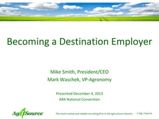 Becoming a Destination Employer
Mike Smith, President/CEO
Mark Waschek, VP-Agronomy
Presented December 4, 2013
ARA National Convention

The most trusted and reliable recruiting firm in the agriculture industry

© Ag 1 Source

 