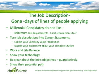 The Job DescriptionGone -days of lines of people applying
• Millennial Candidates do not like –
– Minimum Job Requirements - Limit requirements to 7
• Turn job descriptions into Career Statements
– Explain your Company Value Proposition
– Display your excitement about your company’s future

•
•
•
•

Work and Life Balance
Show your technology
Be clear about the job’s objectives – quantitatively
Show their potential path
The most trusted and reliable recruiting firm in the agriculture industry © 2013 Ag 1 Source

 