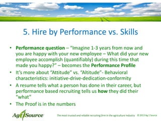 5. Hire by Performance vs. Skills
• Performance question – “Imagine 1-3 years from now and
you are happy with your new employee – What did your new
employee accomplish (quantifiably) during this time that
made you happy?” – becomes the Performance Profile
• It’s more about “Attitude” vs. “Altitude”- Behavioral
characteristics: initiative-drive-dedication-conformity
• A resume tells what a person has done in their career, but
performance based recruiting tells us how they did their
“what”
• The Proof is in the numbers
The most trusted and reliable recruiting firm in the agriculture industry © 2013 Ag 1 Source

 
