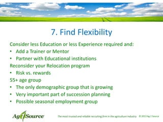 7. Find Flexibility
Consider less Education or less Experience required and:
• Add a Trainer or Mentor
• Partner with Educational institutions
Reconsider your Relocation program
• Risk vs. rewards
55+ age group
• The only demographic group that is growing
• Very important part of succession planning
• Possible seasonal employment group
The most trusted and reliable recruiting firm in the agriculture industry © 2013 Ag 1 Source

 