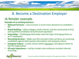 8. Become a Destination Employer
IA Retailer example
Example of an existing business • Reduced Turnover – Low turnover is much more attractive to candidates9%
• Brand Building - Utilize colleges, trade schools, and the community to find
well-qualified candidates & build brand reputation
• Internships – Challenging internships with the hope of bringing them on
as FT employees
• Recruiting Services – Make sure the recruiters they use focus on screening
candidates against both position description and company culture
• Company Culture – create culture where everyone is bringing in talent to
fuel the organization
• Of most importance – Led by a leader who embraces constant internal
recruiting.
The most trusted and reliable recruiting firm in the agriculture industry © 2013 Ag 1 Source

 