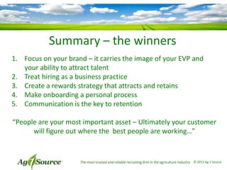 Summary – the winners
1. Focus on your brand – it carries the image of your EVP and
your ability to attract talent
2. Treat hiring as a business practice
3. Create a rewards strategy that attracts and retains
4. Make onboarding a personal process
5. Communication is the key to retention
“People are your most important asset – Ultimately your customer
will figure out where the best people are working…”

The most trusted and reliable recruiting firm in the agriculture industry © 2013 Ag 1 Source

 