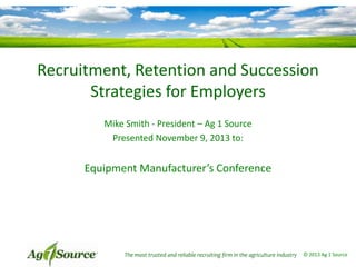 Recruitment, Retention and Succession
Strategies for Employers
Mike Smith - President – Ag 1 Source
Presented November 9, 2013 to:

Equipment Manufacturer’s Conference

The most trusted and reliable recruiting firm in the agriculture industry

© 2013 Ag 1 Source

 