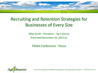 Recruiting and Retention Strategies for
Businesses of Every Size
Mike Smith - President – Ag 1 Source
Presented December 10, 2013 to:

FWAA Conference - Pasco

The most trusted and reliable recruiting firm in the agriculture industry

© 2013 Ag 1 Source

 
