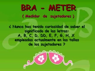 BRA - METER ( Medidor  de  sujetadores ) ¿ Nunca has tenido curiosidad de saber el significado de las letras: A, B, C, D, DD, E, F, G, H, X  empleadas actualmente en las tallas de los sujetadores ? 