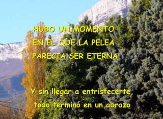 HUBO UN MOMENTO
EN EL QUE LA PELEA
PARECIA SER ETERNA
Y sin llegar a entristecerte,
todo terminó en un abrazo
 