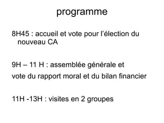 programme 8H45 : accueil et vote pour l’élection du nouveau CA 9H – 11 H : assemblée générale et vote du rapport moral et du bilan financier 11H -13H : visites en 2 groupes 