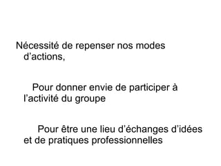 Nécessité de repenser nos modes d’actions, Pour donner envie de participer à l’activité du groupe  Pour être une lieu d’échanges d’idées et de pratiques professionnelles  