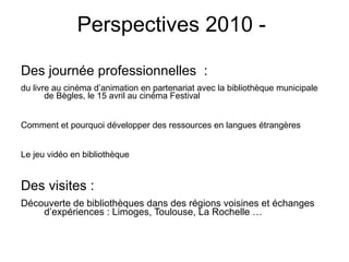 Perspectives 2010 -  Des journée professionnelles  : du livre au cinéma d’animation en partenariat avec la bibliothèque municipale de Bègles, le 15 avril au cinéma Festival  Comment et pourquoi développer des ressources en langues étrangères  Le jeu vidéo en bibliothèque Des visites : Découverte de bibliothèques dans des régions voisines et échanges d’expériences : Limoges, Toulouse, La Rochelle … 