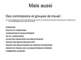 Mais aussi Des commissions et groupes de travail : Ils sont chargés par le Conseil National de suivre un domaine particulier et jouent pour le Bureau et le Conseil National un rôle de conseil. FORMATION STATUTS ET FORMATIONS COOPERATION ET DEVELOPPEMENT VIE DE L’ASSOCIATION ACCES DES HANDICAPES AUX BIBLIOTHEQUES GROUPE DES BIBLIOTHEQUES D’ART GROUPE DES BIBLIOTHEQUES DE COMITES D’ENTREPRISE GROUPE DE TRAVAIL SUR LES BIBLIOTHEQUES HYBRIDES COMMISSION JEUNESSE Une revue : Bibliothèque(s) Des publications : les médiathèmes Le Bibliobab 