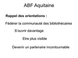 ABF Aquitaine Rappel des orientations : Fédérer la communauté des bibliothécaires S’ouvrir davantage Etre plus visible Devenir un partenaire incontournable 