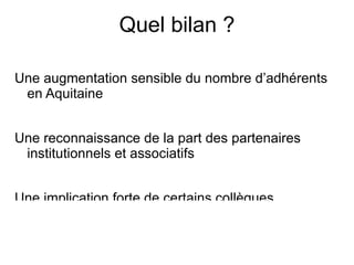 Quel bilan ? Une augmentation sensible du nombre d’adhérents en Aquitaine Une reconnaissance de la part des partenaires institutionnels et associatifs Une implication forte de certains collègues  