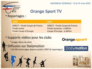 Orange Sport TV Reportages :  Supports vidéos pour les clubs   Images libres de droit   Diffusion sur Dailymotion  18 500 visionnages depuis octobre 2007 (6 reportages)  2009 2010 DIRECT : Finale Coupe de France Finale Junior Finale Coupe d’Europe DIRECT : Finale Coupe de France Finale Jeunesse : à définir Coupe d’Europe : à définir 