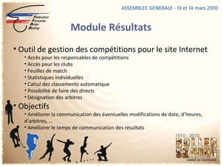 Module Résultats Outil de gestion des compétitions pour le site Internet Accès pour les responsables de compétitions Accès pour les clubs Feuilles de match Statistiques individuelles Calcul des classements automatique Possibilité de faire des directs Désignation des arbitres Objectifs Améliorer la communication des éventuelles modifications de date, d’heures, d’arbitres, …  Améliorer le temps de communication des résultats 