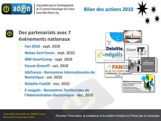 Des partenariats avec 7 événements nationaux Fan 2010  -  sept. 2010 Nekoe Serv’Innov  -  sept. 2010 IBM SmartCamp  -  sept. 2010 Forum GreenIT -  oct. 2010 Ubifrance - Rencontres Internationales du  Numérique  -  oct. 2010 Deloitte Fast50  -  nov. 2010 E-megalis - Rencontres Territoriales de l’Administration électronique  -  dec. 2010 Bilan des actions 2010 
