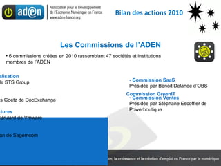 Les Commissions de l’ADEN Commission Dématérialisation Présidée par Pierre Fort de STS Group Commission GreenIT Présidée par Jean-Charles Goetz de DocExchange Commission Infrastructures Présidée par Jean-Pierre Brulard de Vmware - Commission Innovation Présidée par Patrick Sévian de Sagemcom - Commission SaaS Présidée par Benoit Delanoe d’OBS Commission Ventes Présidée par Stéphane Escoffier de Powerboutique 6 commissions créées en 2010 rassemblant 47 sociétés et institutions membres de l’ADEN Bilan des actions 2010 