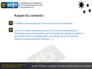 Rappel du contexte :   2,5 Millions d’entreprises en France ont entre 0 et 249 salariés. Les TIC sont enfin reconnues comme le 1 er  levier de compétitivité et d’innovation pour les entreprises, par l’ensemble des décideurs publics et privés (Plan France numérique 2012, orientations du Grand emprunt national, Etats généraux de l’Industrie, …) 
