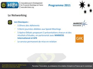 Les Classiques : 5 Dîners des Adhérents  5 Demi-journées dédiées aux Speed-Meetings 5 Apéro-Débats proposant 3 présentations chacun et des résultats d’études, en partenariat avec  MARKESS International et GFK Le service permanent de mise en relation Le Networking Programme 2011 
