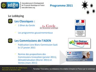 Les Classiques : 1 Dîner du Cercle Les programmes gouvernementaux Les Commissions de l’ADEN Publication Livre Blanc Commission SaaS le 17 janvier 2011   Remise des propositions des Commissions Innovation (janvier 2011), Dématérialisation (février 2011) et Ventes (mars 2011)   Le Lobbying Programme 2011 