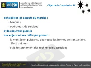 Objet de la Commission TE Sensibiliser les acteurs du marché : - banques, - opérateurs de services et les pouvoirs publics  aux enjeux et aux défis que posent : - la montée en puissance des nouvelles formes de transactions électroniques - et le foisonnement des technologies associées 