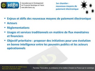 1er chantier :  nouveaux moyens de paiement électronique Enjeux et défis des nouveaux moyens de paiement électronique Acteurs Règlementations Usages et services traditionnels en matière de flux monétaires et financiers Objectif prioritaire : proposer des initiatives pour une évolution en bonne intelligence entre les pouvoirs publics et les acteurs opérationnels 