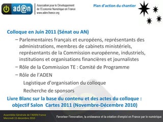 Plan d’action du chantier  Colloque en Juin 2011 (Sénat ou AN) Parlementaires français et européens, représentants des administrations, membres de cabinets ministériels, représentants de la Commission européenne, industriels,  institutions et organisations financières et journalistes Rôle de la Commission TE : Comité de Programme Rôle de l’ADEN Logistique d’organisation du colloque Recherche de sponsors Livre Blanc sur la base du contenu et des actes du colloque : objectif Salon  Cartes 2011 (Novembre-Décembre 2010) 