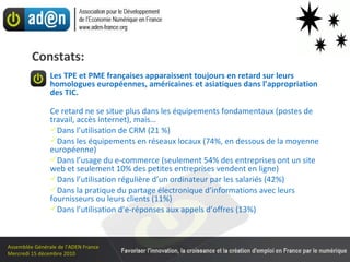 Constats: Les TPE et PME françaises apparaissent toujours en retard sur leurs homologues européennes, américaines et asiatiques dans l’appropriation des TIC. Ce retard ne se situe plus dans les équipements fondamentaux (postes de travail, accès internet), mais… Dans l’utilisation de CRM (21 %) Dans les équipements en réseaux locaux (74%, en dessous de la moyenne européenne)  Dans l’usage du e-commerce (seulement 54% des entreprises ont un site web et seulement 10% des petites entreprises vendent en ligne)  Dans l’utilisation régulière d’un ordinateur par les salariés (42%) Dans la pratique du partage électronique d’informations avec leurs fournisseurs ou leurs clients (11%) Dans l’utilisation d’e-réponses aux appels d’offres (13%) 