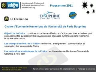 La Formation Programme 2011 Objectif de la Chaire :  constituer un centre de réflexion et d’action pour titrer le meilleur parti  des opportunités qu’apportent les nouveaux outils et usages numériques dans l'économie,  la société et la culture. Les champs d'activité  de la Chaire :  recherche ; enseignement ; communication et valorisation des travaux de la Chaire Les partenaires académiques de la Chaire :  les Universités de Genève en Suisse et de Columbia à New-York Chaire d'Economie Numérique de l'Université de Paris Dauphine 