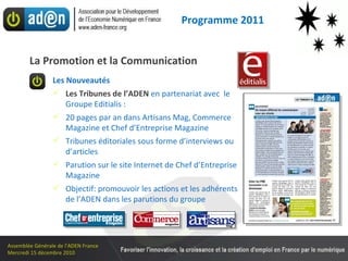 Les Nouveautés Les Tribunes de l’ADEN   en partenariat avec  le Groupe Editialis : 20 pages par an dans Artisans Mag, Commerce Magazine et Chef d’Entreprise Magazine Tribunes éditoriales sous forme d’interviews ou d’articles  Parution sur le site Internet de Chef d’Entreprise Magazine Objectif: promouvoir les actions et les adhérents de l’ADEN dans les parutions du groupe La Promotion et la Communication Programme 2011 