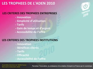 Les membres en 2010 LES TROPHEES DE L’ADEN 2010 LES CRITERES DES TROPHEES ENTREPRISES   - Innovation - Simplicité d’utilisation   - Tarifs   - Gain de temps et d’argent   - Accessibilité de l’offre LES CRITERES DES TROPHEES INSTITUTIONS   - Innovation - Bénéfices clients   - Tarifs   - Efficacité   - Accessibilité de l’offre 