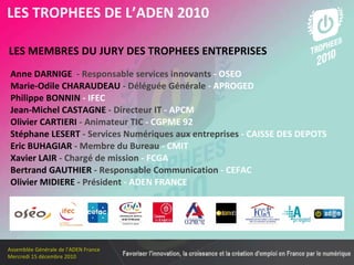 Les membres en 2010 LES MEMBRES DU JURY DES TROPHEES ENTREPRISES   LES TROPHEES DE L’ADEN 2010 Anne DARNIGE   - Responsable services innovants  - OSEO Marie-Odile CHARAUDEAU   - Déléguée Générale  - APROGED Philippe BONNIN  - IFEC Jean-Michel CASTAGNE   - Directeur IT  - APCM Olivier CARTIERI   - Animateur TIC  - CGPME 92 Stéphane LESERT   - Services Numériques aux entreprises  - CAISSE DES DEPOTS Eric BUHAGIAR   - Membre du Bureau  - CMIT Xavier LAIR   - Chargé de mission  - FCGA Bertrand GAUTHIER   - Responsable Communication  - CEFAC Olivier MIDIERE   - Président  - ADEN FRANCE  