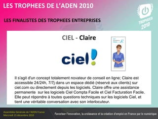 Les membres en 2010 LES FINALISTES DES TROPHEES ENTREPRISES   LES TROPHEES DE L’ADEN 2010 CIEL -   Claire Il s'agit d'un concept totalement novateur de conseil en ligne; Claire est accessible 24/24h, 7/7j dans un espace dédié (réservé aux clients) sur ciel.com ou directement depuis les logiciels. Claire offre une assistance  permanente  sur les logiciels Ciel Compta Facile et Ciel Facturation Facile. Elle peut répondre à toutes questions techniques sur les logiciels Ciel, et tient une véritable conversation avec son interlocuteur. 