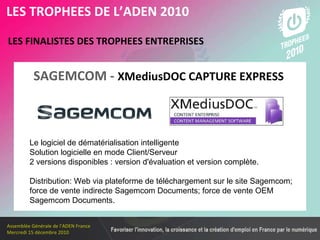Les membres en 2010 LES FINALISTES DES TROPHEES ENTREPRISES   LES TROPHEES DE L’ADEN 2010 Le logiciel de dématérialisation intelligente Solution logicielle en mode Client/Serveur 2 versions disponibles : version d'évaluation et version complète. Distribution: Web via plateforme de téléchargement sur le site Sagemcom;  force de vente indirecte Sagemcom Documents; force de vente OEM Sagemcom Documents. SAGEMCOM -   XMediusDOC CAPTURE EXPRESS  