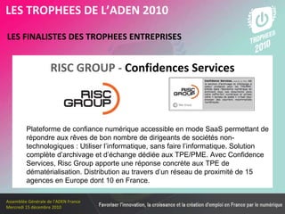 Les membres en 2010 LES FINALISTES DES TROPHEES ENTREPRISES   LES TROPHEES DE L’ADEN 2010 RISC GROUP -   Confidences Services Plateforme de confiance numérique accessible en mode SaaS permettant de répondre aux rêves de bon nombre de dirigeants de sociétés non-technologiques : Utiliser l’informatique, sans faire l’informatique. Solution complète d’archivage et d’échange dédiée aux TPE/PME. Avec Confidence Services, Risc Group apporte une réponse concrète aux TPE de dématérialisation. Distribution au travers d’un réseau de proximité de 15 agences en Europe dont 10 en France. 