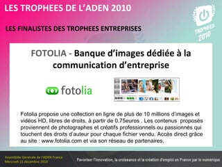 Les membres en 2010 LES FINALISTES DES TROPHEES ENTREPRISES   LES TROPHEES DE L’ADEN 2010 FOTOLIA -   Banque d’images dédiée à la communication d’entreprise Fotolia propose une collection en ligne de plus de 10 millions d’images et vidéos HD, libres de droits, à partir de 0.75euros . Les contenus  proposés proviennent de photographes et créatifs professionnels ou passionnés qui touchent des droits d’auteur pour chaque fichier vendu. Accès direct grâce au site : www.fotolia.com et via son réseau de partenaires. 