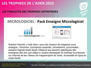 Les membres en 2010 LES FINALISTES DES TROPHEES ENTREPRISES   LES TROPHEES DE L’ADEN 2010 Solution Internet « multi sites » pour les réseaux de magasins sous enseigne : franchise, commerces associés, concessions, succursales… (solution logiciel-mode SaaS.) Répond aux besoins spécifiques des enseignes dès lors que celles-ci veulent développer et maîtriser la présence sur Internet de leur réseau de magasin/point de vente. Accessible en ligne en mode SaaS. MICROLOGICIEL -   Pack Enseigne Micrologiciel 