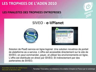 Les membres en 2010 LES FINALISTES DES TROPHEES ENTREPRISES   LES TROPHEES DE L’ADEN 2010 Solution de PaaS service en ligne logiciel. Une solution novatrice de portail de plateforme as a service. L’offre est accessible directement sur le site de SIVEO, on peut commander, payer, et utiliser les environnements en ligne. L’offre est distribuée en direct par SIVEO. Et indirectement par des partenaires de SIVEO.   SIVEO -   e-VPlanet 