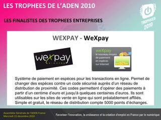 Les membres en 2010 LES FINALISTES DES TROPHEES ENTREPRISES   LES TROPHEES DE L’ADEN 2010 Système de paiement en espèces pour les transactions en ligne. Permet de changer des espèces contre un code sécurisé auprès d’un réseau de distribution de proximité. Ces codes permettent d’opérer des paiements à partir d’un centime d’euro et jusqu'à quelques centaines d’euros. Ils sont utilisables sur les sites de vente en ligne qui sont préalablement affiliés.  Simple et gratuit, le réseau de distribution compte 5000 points d’échanges.   WEXPAY -  WeXpay 