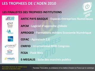 Les membres en 2010 LES FINALISTES DES TROPHEES INSTITUTIONS   LES TROPHEES DE L’ADEN 2010 ANTIC PAYS BASQUE  - Espaces Entreprises Numériques CEFAC  - Agoratech 2.0 CNRFID  - International RFID Congress APROGED  - Formations métiers Economie Numérique APCM  - Logiciel d’approche globale  FCGA  - Pack Web E-MEGALIS  - Salle des marchés publics 